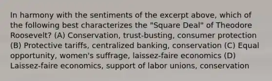 In harmony with the sentiments of the excerpt above, which of the following best characterizes the "Square Deal" of Theodore Roosevelt? (A) Conservation, trust-busting, consumer protection (B) Protective tariffs, centralized banking, conservation (C) Equal opportunity, women's suffrage, laissez-faire economics (D) Laissez-faire economics, support of labor unions, conservation