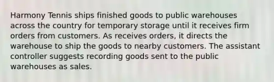 Harmony Tennis ships finished goods to public warehouses across the country for temporary storage until it receives firm orders from customers. As receives orders, it directs the warehouse to ship the goods to nearby customers. The assistant controller suggests recording goods sent to the public warehouses as sales.