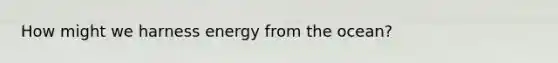 How might we harness energy from the ocean?