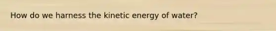 How do we harness the kinetic energy of water?