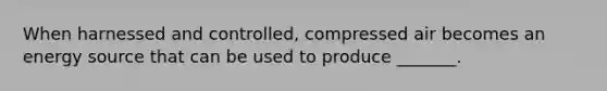 When harnessed and controlled, compressed air becomes an energy source that can be used to produce _______.