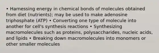 • Harnessing energy in chemical bonds of molecules obtained from diet (nutrients); may be used to make adenosine triphosphate (ATP) • Converting one type of molecule into another for cell's synthesis reactions • Synthesizing macromolecules such as proteins, polysaccharides, nucleic acids, and lipids • Breaking down macromolecules into monomers or other smaller molecules