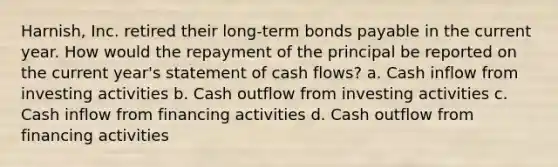 Harnish, Inc. retired their long-term bonds payable in the current year. How would the repayment of the principal be reported on the current year's statement of cash flows? a. Cash inflow from investing activities b. Cash outflow from investing activities c. Cash inflow from financing activities d. Cash outflow from financing activities