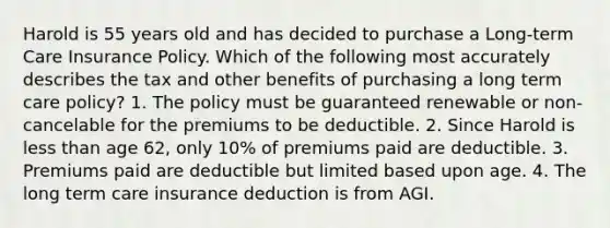 Harold is 55 years old and has decided to purchase a Long-term Care Insurance Policy. Which of the following most accurately describes the tax and other benefits of purchasing a long term care policy? 1. The policy must be guaranteed renewable or non-cancelable for the premiums to be deductible. 2. Since Harold is less than age 62, only 10% of premiums paid are deductible. 3. Premiums paid are deductible but limited based upon age. 4. The long term care insurance deduction is from AGI.