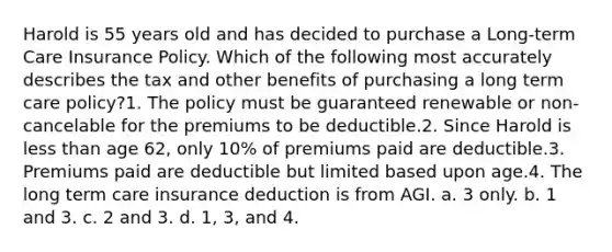 Harold is 55 years old and has decided to purchase a Long-term Care Insurance Policy. Which of the following most accurately describes the tax and other benefits of purchasing a long term care policy?1. The policy must be guaranteed renewable or non-cancelable for the premiums to be deductible.2. Since Harold is less than age 62, only 10% of premiums paid are deductible.3. Premiums paid are deductible but limited based upon age.4. The long term care insurance deduction is from AGI. a. 3 only. b. 1 and 3. c. 2 and 3. d. 1, 3, and 4.