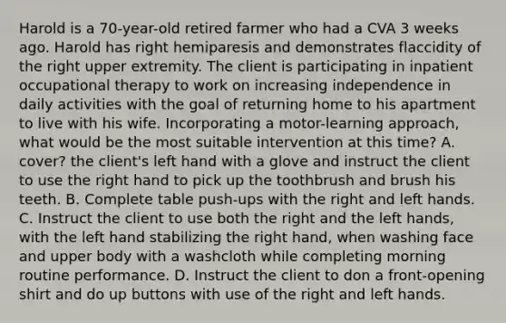 Harold is a 70-year-old retired farmer who had a CVA 3 weeks ago. Harold has right hemiparesis and demonstrates flaccidity of the right upper extremity. The client is participating in inpatient occupational therapy to work on increasing independence in daily activities with the goal of returning home to his apartment to live with his wife. Incorporating a motor-learning approach, what would be the most suitable intervention at this time? A. cover? the client's left hand with a glove and instruct the client to use the right hand to pick up the toothbrush and brush his teeth. B. Complete table push-ups with the right and left hands. C. Instruct the client to use both the right and the left hands, with the left hand stabilizing the right hand, when washing face and upper body with a washcloth while completing morning routine performance. D. Instruct the client to don a front-opening shirt and do up buttons with use of the right and left hands.