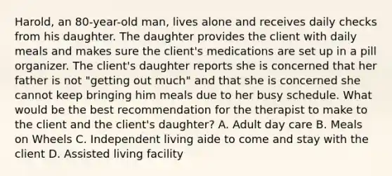 Harold, an 80-year-old man, lives alone and receives daily checks from his daughter. The daughter provides the client with daily meals and makes sure the client's medications are set up in a pill organizer. The client's daughter reports she is concerned that her father is not "getting out much" and that she is concerned she cannot keep bringing him meals due to her busy schedule. What would be the best recommendation for the therapist to make to the client and the client's daughter? A. Adult day care B. Meals on Wheels C. Independent living aide to come and stay with the client D. Assisted living facility
