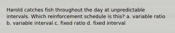 Harold catches fish throughout the day at unpredictable intervals. Which reinforcement schedule is this? a. variable ratio b. variable interval c. fixed ratio d. fixed interval