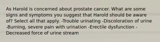 As Harold is concerned about prostate cancer. What are some signs and symptoms you suggest that Harold should be aware of? Select all that apply. -Trouble urinating -Discoloration of urine -Burning, severe pain with urination -Erectile dysfunction -Decreased force of urine stream