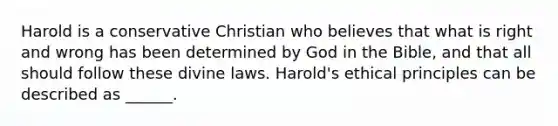 Harold is a conservative Christian who believes that what is right and wrong has been determined by God in the Bible, and that all should follow these divine laws. Harold's ethical principles can be described as ______.