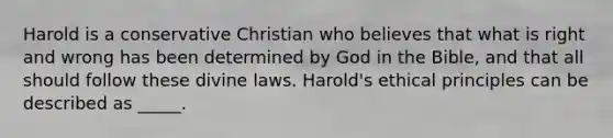 Harold is a conservative Christian who believes that what is right and wrong has been determined by God in the Bible, and that all should follow these divine laws. Harold's ethical principles can be described as _____.