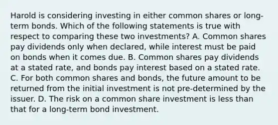 Harold is considering investing in either common shares or long-term bonds. Which of the following statements is true with respect to comparing these two investments? A. Common shares pay dividends only when declared, while interest must be paid on bonds when it comes due. B. Common shares pay dividends at a stated rate, and bonds pay interest based on a stated rate. C. For both common shares and bonds, the future amount to be returned from the initial investment is not pre-determined by the issuer. D. The risk on a common share investment is less than that for a long-term bond investment.