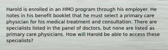 Harold is enrolled in an HMO program through his employer. He notes in his benefit booklet that he must select a primary care physician for his medical treatment and consultation. There are specialists listed in the panel of doctors, but none are listed as primary care physicians. How will Harold be able to access these specialists?