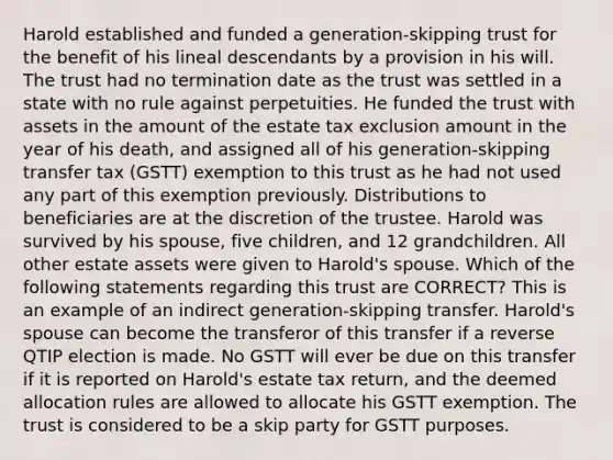 Harold established and funded a generation-skipping trust for the benefit of his lineal descendants by a provision in his will. The trust had no termination date as the trust was settled in a state with no rule against perpetuities. He funded the trust with assets in the amount of the estate tax exclusion amount in the year of his death, and assigned all of his generation-skipping transfer tax (GSTT) exemption to this trust as he had not used any part of this exemption previously. Distributions to beneficiaries are at the discretion of the trustee. Harold was survived by his spouse, five children, and 12 grandchildren. All other estate assets were given to Harold's spouse. Which of the following statements regarding this trust are CORRECT? This is an example of an indirect generation-skipping transfer. Harold's spouse can become the transferor of this transfer if a reverse QTIP election is made. No GSTT will ever be due on this transfer if it is reported on Harold's estate tax return, and the deemed allocation rules are allowed to allocate his GSTT exemption. The trust is considered to be a skip party for GSTT purposes.