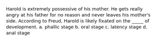 Harold is extremely possessive of his mother. He gets really angry at his father for no reason and never leaves his mother's side. According to Freud, Harold is likely fixated on the _____ of development. a. phallic stage b. oral stage c. latency stage d. anal stage