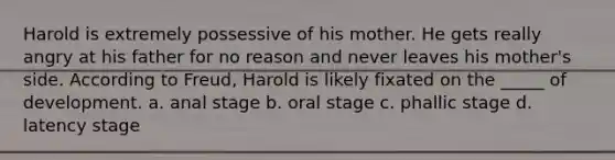 Harold is extremely possessive of his mother. He gets really angry at his father for no reason and never leaves his mother's side. According to Freud, Harold is likely fixated on the _____ of development. a. anal stage b. oral stage c. phallic stage d. latency stage