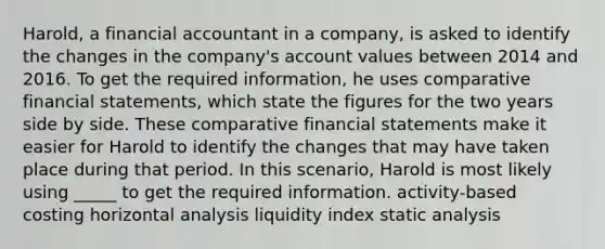 Harold, a financial accountant in a company, is asked to identify the changes in the company's account values between 2014 and 2016. To get the required information, he uses comparative financial statements, which state the figures for the two years side by side. These comparative financial statements make it easier for Harold to identify the changes that may have taken place during that period. In this scenario, Harold is most likely using _____ to get the required information. activity-based costing horizontal analysis liquidity index static analysis