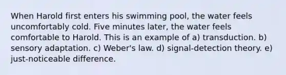 When Harold first enters his swimming pool, the water feels uncomfortably cold. Five minutes later, the water feels comfortable to Harold. This is an example of a) transduction. b) sensory adaptation. c) Weber's law. d) signal-detection theory. e) just-noticeable difference.