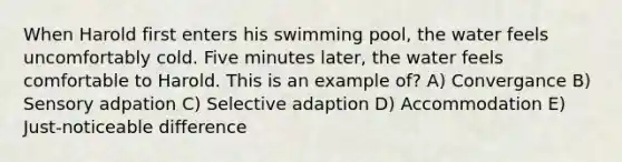 When Harold first enters his swimming pool, the water feels uncomfortably cold. Five minutes later, the water feels comfortable to Harold. This is an example of? A) Convergance B) Sensory adpation C) Selective adaption D) Accommodation E) Just-noticeable difference