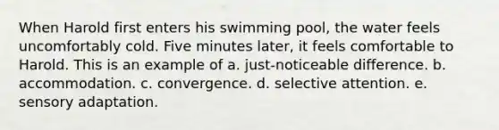 When Harold first enters his swimming pool, the water feels uncomfortably cold. Five minutes later, it feels comfortable to Harold. This is an example of a. just-noticeable difference. b. accommodation. c. convergence. d. selective attention. e. sensory adaptation.