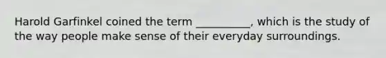 Harold Garfinkel coined the term __________, which is the study of the way people make sense of their everyday surroundings.