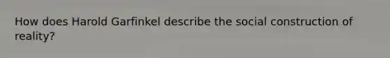 How does Harold Garfinkel describe the social construction of reality?