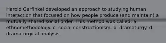 Harold Garfinkel developed an approach to studying human interaction that focused on how people produce (and maintain) a mutually shared social order. This method was called: a. ethnomethodology. c. social constructionism. b. dramaturgy. d. dramaturgical analysis.