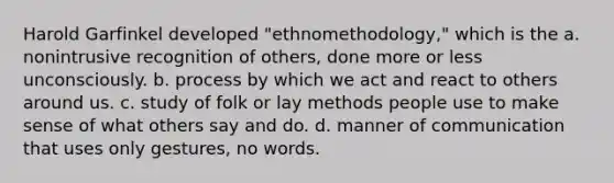 Harold Garfinkel developed "ethnomethodology," which is the a. nonintrusive recognition of others, done more or less unconsciously. b. process by which we act and react to others around us. c. study of folk or lay methods people use to make sense of what others say and do. d. manner of communication that uses only gestures, no words.