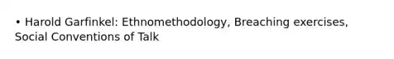 • Harold Garfinkel: Ethnomethodology, Breaching exercises, Social Conventions of Talk