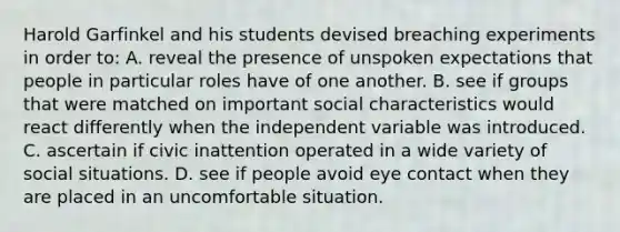 Harold Garfinkel and his students devised breaching experiments in order to: A. reveal the presence of unspoken expectations that people in particular roles have of one another. B. see if groups that were matched on important social characteristics would react differently when the independent variable was introduced. C. ascertain if civic inattention operated in a wide variety of social situations. D. see if people avoid eye contact when they are placed in an uncomfortable situation.