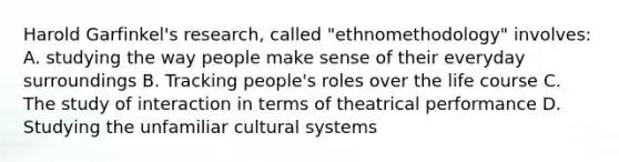 Harold Garfinkel's research, called "ethnomethodology" involves: A. studying the way people make sense of their everyday surroundings B. Tracking people's roles over the life course C. The study of interaction in terms of theatrical performance D. Studying the unfamiliar cultural systems