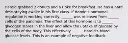 Harold grabbed 2 donuts and a Coke for breakfast. He has a hard time staying awake in his first class. If Harold's hormonal regulation is working correctly, ______ was released from ______ cells of the pancreas. The effect of this hormone is to ______ glycogen stores in the liver and allow the uptake of glucose by the cells of the body. This effectively ______ Harold's blood glucose levels. This is an example of negative feedback.