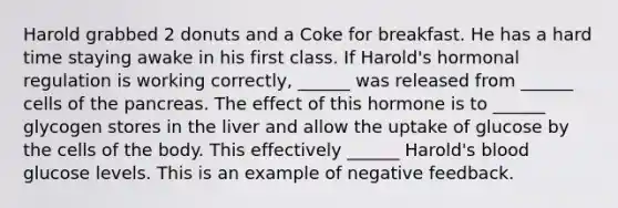 Harold grabbed 2 donuts and a Coke for breakfast. He has a hard time staying awake in his first class. If Harold's <a href='https://www.questionai.com/knowledge/kWtgG8cv0d-hormonal-regulation' class='anchor-knowledge'>hormonal regulation</a> is working correctly, ______ was released from ______ cells of <a href='https://www.questionai.com/knowledge/kITHRba4Cd-the-pancreas' class='anchor-knowledge'>the pancreas</a>. The effect of this hormone is to ______ glycogen stores in the liver and allow the uptake of glucose by the cells of the body. This effectively ______ Harold's blood glucose levels. This is an example of negative feedback.