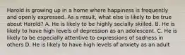 Harold is growing up in a home where happiness is frequently and openly expressed. As a result, what else is likely to be true about Harold? A. He is likely to be highly socially skilled. B. He is likely to have high levels of depression as an adolescent. C. He is likely to be especially attentive to expressions of sadness in others D. He is likely to have high levels of anxiety as an adult