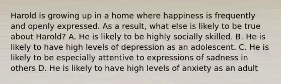 Harold is growing up in a home where happiness is frequently and openly expressed. As a result, what else is likely to be true about Harold? A. He is likely to be highly socially skilled. B. He is likely to have high levels of depression as an adolescent. C. He is likely to be especially attentive to expressions of sadness in others D. He is likely to have high levels of anxiety as an adult