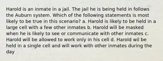 Harold is an inmate in a jail. The jail he is being held in follows the Auburn system. Which of the following statements is most likely to be true in this scenario? a. Harold is likely to be held in a large cell with a few other inmates b. Harold will be masked when he is likely to see or communicate with other inmates c. Harold will be allowed to work only in his cell d. Harold wil be held in a single cell and will work with other inmates during the day