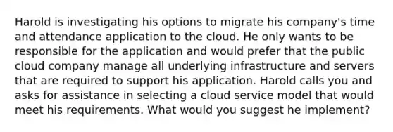 Harold is investigating his options to migrate his company's time and attendance application to the cloud. He only wants to be responsible for the application and would prefer that the public cloud company manage all underlying infrastructure and servers that are required to support his application. Harold calls you and asks for assistance in selecting a cloud service model that would meet his requirements. What would you suggest he implement?