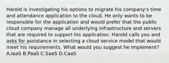 Harold is investigating his options to migrate his company's time and attendance application to the cloud. He only wants to be responsible for the application and would prefer that the public cloud company manage all underlying infrastructure and servers that are required to support his application. Harold calls you and asks for assistance in selecting a cloud service model that would meet his requirements. What would you suggest he implement? A.IaaS B.PaaS C.SaaS D.CaaS