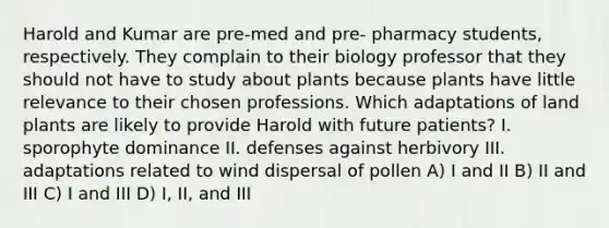 Harold and Kumar are pre-med and pre- pharmacy students, respectively. They complain to their biology professor that they should not have to study about plants because plants have little relevance to their chosen professions. Which adaptations of land plants are likely to provide Harold with future patients? I. sporophyte dominance II. defenses against herbivory III. adaptations related to wind dispersal of pollen A) I and II B) II and III C) I and III D) I, II, and III