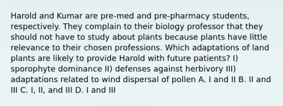 Harold and Kumar are pre-med and pre-pharmacy students, respectively. They complain to their biology professor that they should not have to study about plants because plants have little relevance to their chosen professions. Which adaptations of land plants are likely to provide Harold with future patients? I) sporophyte dominance II) defenses against herbivory III) adaptations related to wind dispersal of pollen A. I and II B. II and III C. I, II, and III D. I and III