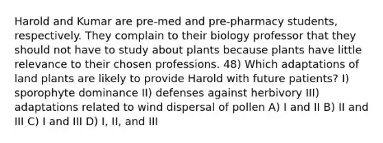 Harold and Kumar are pre-med and pre-pharmacy students, respectively. They complain to their biology professor that they should not have to study about plants because plants have little relevance to their chosen professions. 48) Which adaptations of land plants are likely to provide Harold with future patients? I) sporophyte dominance II) defenses against herbivory III) adaptations related to wind dispersal of pollen A) I and II B) II and III C) I and III D) I, II, and III