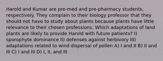 Harold and Kumar are pre-med and pre-pharmacy students, respectively. They complain to their biology professor that they should not have to study about plants because plants have little relevance to their chosen professions. Which adaptations of land plants are likely to provide Harold with future patients? I) sporophyte dominance II) defenses against herbivory III) adaptations related to wind dispersal of pollen A) I and II B) II and III C) I and III D) I, II, and III