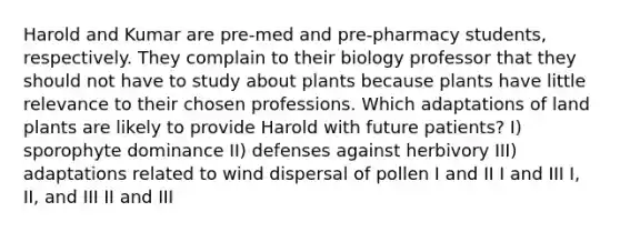 Harold and Kumar are pre-med and pre-pharmacy students, respectively. They complain to their biology professor that they should not have to study about plants because plants have little relevance to their chosen professions. Which adaptations of land plants are likely to provide Harold with future patients? I) sporophyte dominance II) defenses against herbivory III) adaptations related to wind dispersal of pollen I and II I and III I, II, and III II and III