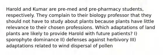 Harold and Kumar are pre-med and pre-pharmacy students, respectively. They complain to their biology professor that they should not have to study about plants because plants have little relevance to their chosen professions. Which adaptations of land plants are likely to provide Harold with future patients? I) sporophyte dominance II) defenses against herbivory III) adaptations related to wind dispersal of pollen