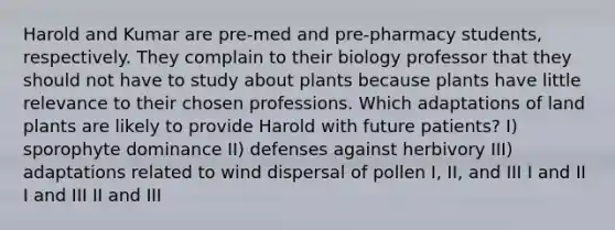 Harold and Kumar are pre-med and pre-pharmacy students, respectively. They complain to their biology professor that they should not have to study about plants because plants have little relevance to their chosen professions. Which adaptations of land plants are likely to provide Harold with future patients? I) sporophyte dominance II) defenses against herbivory III) adaptations related to wind dispersal of pollen I, II, and III I and II I and III II and III