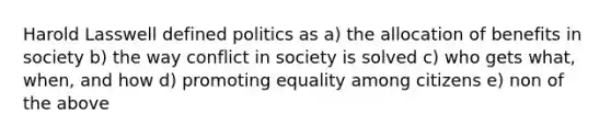 Harold Lasswell defined politics as a) the allocation of benefits in society b) the way conflict in society is solved c) who gets what, when, and how d) promoting equality among citizens e) non of the above