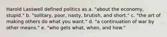 Harold Lasswell defined politics as a. "about the economy, stupid." b. "solitary, poor, nasty, brutish, and short." c. "the art of making others do what you want." d. "a continuation of war by other means." e. "who gets what, when, and how."