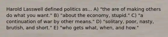 Harold Lasswell defined politics as... A) "the are of making others do what you want." B) "about the economy, stupid." C) "a continuation of war by other means." D) "solitary, poor, nasty, brutish, and short." E) "who gets what, when, and how."