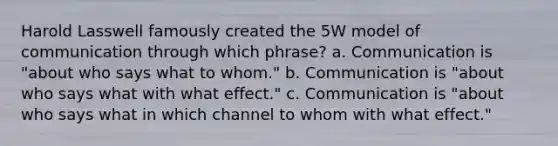 Harold Lasswell famously created the 5W model of communication through which phrase? a. Communication is "about who says what to whom." b. Communication is "about who says what with what effect." c. Communication is "about who says what in which channel to whom with what effect."