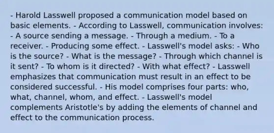 - Harold Lasswell proposed a communication model based on basic elements. - According to Lasswell, communication involves: - A source sending a message. - Through a medium. - To a receiver. - Producing some effect. - Lasswell's model asks: - Who is the source? - What is the message? - Through which channel is it sent? - To whom is it directed? - With what effect? - Lasswell emphasizes that communication must result in an effect to be considered successful. - His model comprises four parts: who, what, channel, whom, and effect. - Lasswell's model complements Aristotle's by adding the elements of channel and effect to the communication process.